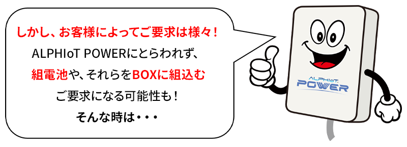 しかし、お客様によってご要求は様々！ALPHIoT POWERにとらわれず、組電池や、それらをBOXに組込むご要求になる可能性も！そんな時は・・・ALPHIoT BATTERY